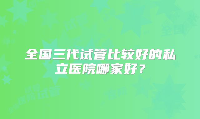 全国三代试管比较好的私立医院哪家好?