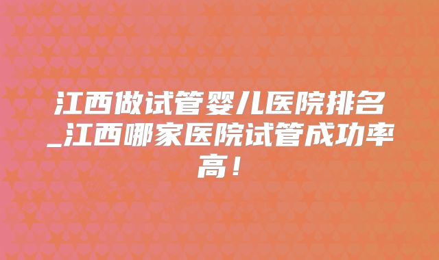 江西做试管婴儿医院排名_江西哪家医院试管成功率高！