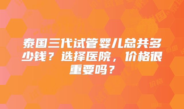 泰国三代试管婴儿总共多少钱？选择医院，价格很重要吗？
