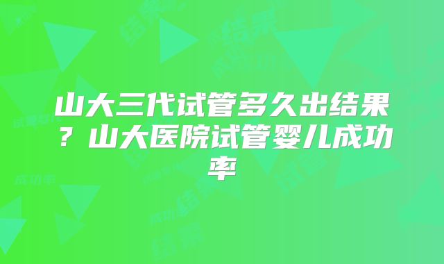 山大三代试管多久出结果?山大医院试管婴儿成功率