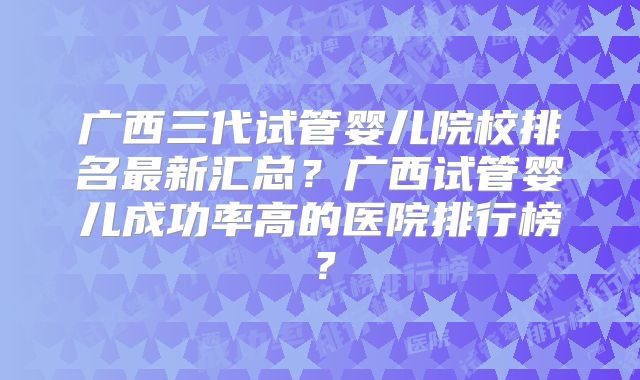 广西三代试管婴儿院校排名最新汇总？广西试管婴儿成功率高的医院排行榜？