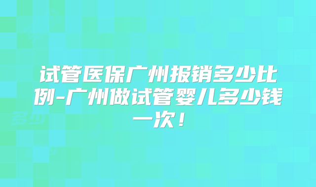 试管医保广州报销多少比例-广州做试管婴儿多少钱一次！
