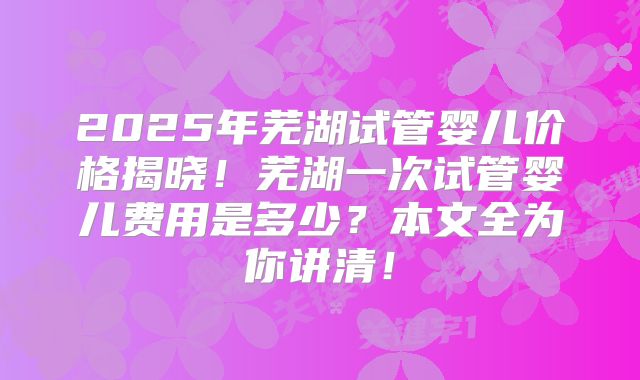 2025年芜湖试管婴儿价格揭晓！芜湖一次试管婴儿费用是多少？本文全为你讲清！