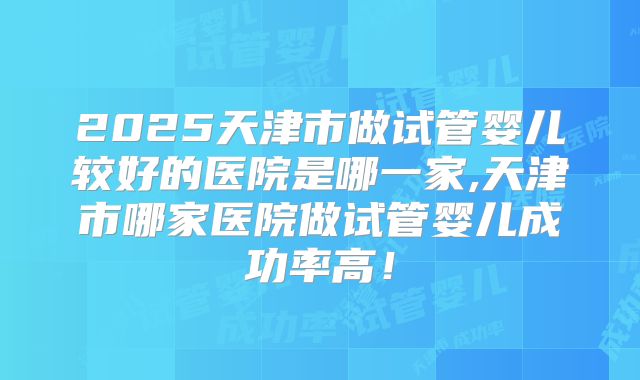 2025天津市做试管婴儿较好的医院是哪一家,天津市哪家医院做试管婴儿成功率高!