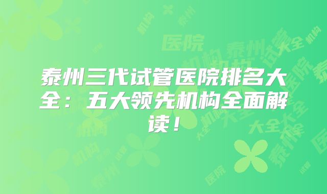 泰州三代试管医院排名大全：五大领先机构全面解读！