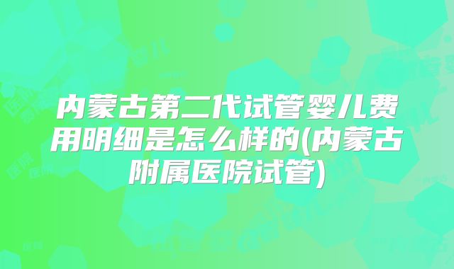 内蒙古第二代试管婴儿费用明细是怎么样的(内蒙古附属医院试管)