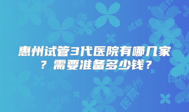 惠州试管3代医院有哪几家？需要准备多少钱？