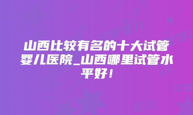 山西比较有名的十大试管婴儿医院_山西哪里试管水平好!