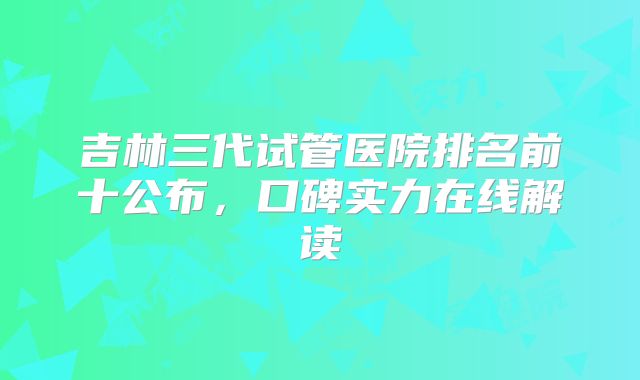 吉林三代试管医院排名前十公布，口碑实力在线解读