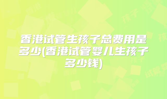 香港试管生孩子总费用是多少(香港试管婴儿生孩子多少钱)