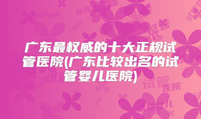 广东最权威的十大正规试管医院(广东比较出名的试管婴儿医院)