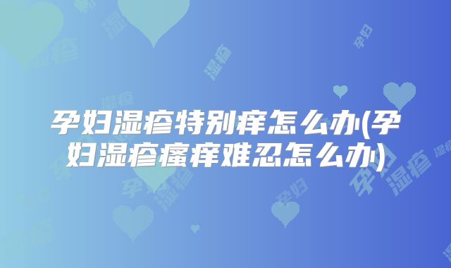 孕妇湿疹特别痒怎么办(孕妇湿疹瘙痒难忍怎么办)