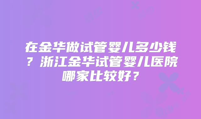 在金华做试管婴儿多少钱？浙江金华试管婴儿医院哪家比较好？