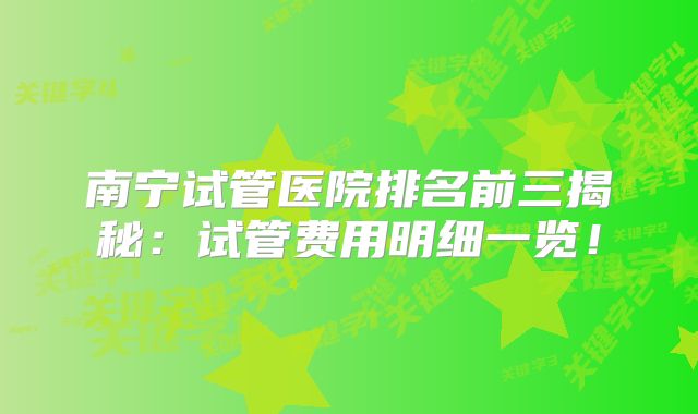南宁试管医院排名前三揭秘:试管费用明细一览!