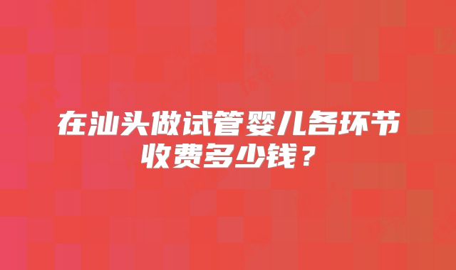 在汕头做试管婴儿各环节收费多少钱?