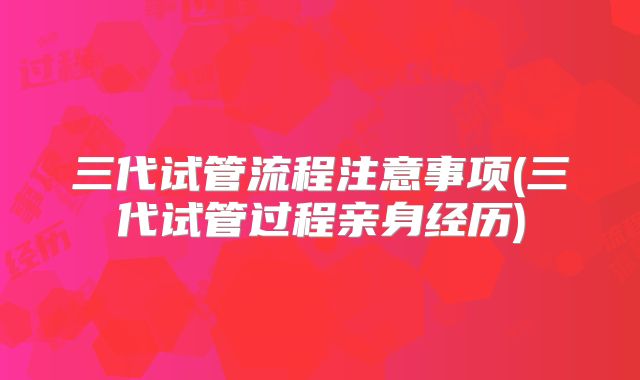 三代试管流程注意事项(三代试管过程亲身经历)