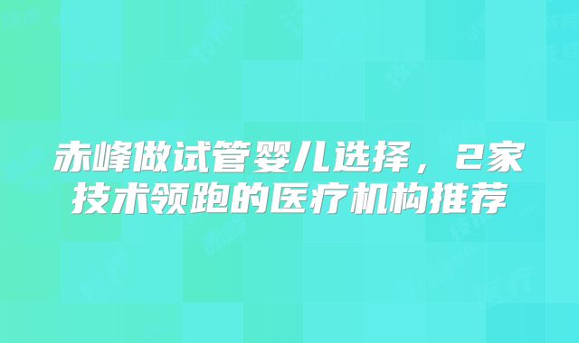 赤峰做试管婴儿选择，2家技术领跑的医疗机构推荐