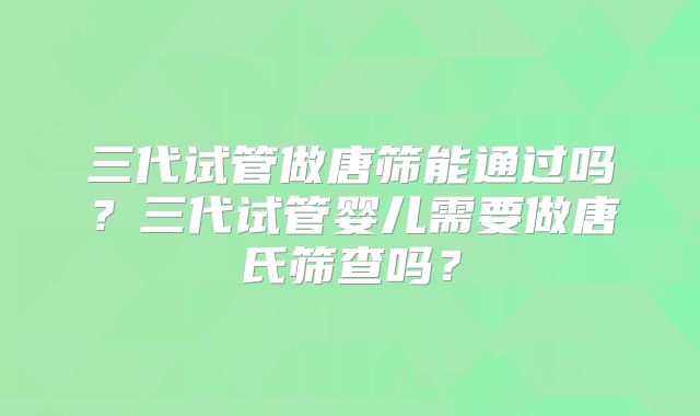 三代试管做唐筛能通过吗？三代试管婴儿需要做唐氏筛查吗？