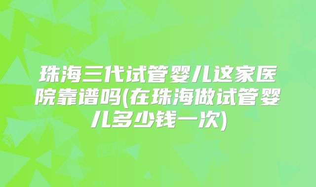 珠海三代试管婴儿这家医院靠谱吗(在珠海做试管婴儿多少钱一次)