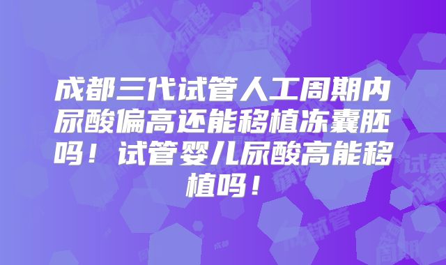 成都三代试管人工周期内尿酸偏高还能移植冻囊胚吗！试管婴儿尿酸高能移植吗！