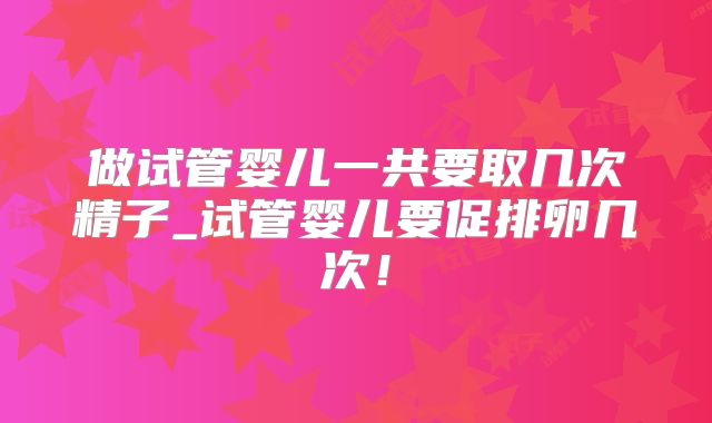 做试管婴儿一共要取几次精子_试管婴儿要促排卵几次！