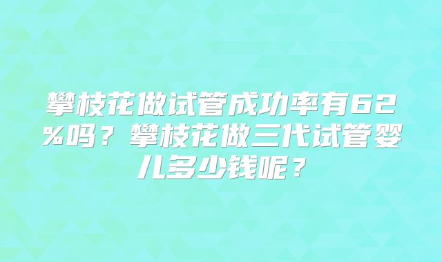 攀枝花做试管成功率有62%吗?攀枝花做三代试管婴儿多少钱呢?