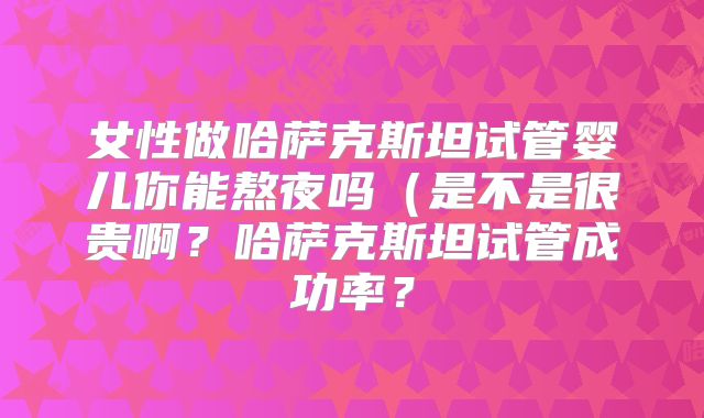 女性做哈萨克斯坦试管婴儿你能熬夜吗（是不是很贵啊？哈萨克斯坦试管成功率？