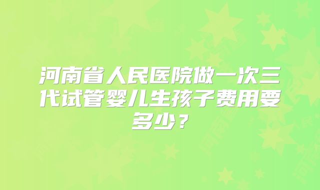 河南省人民医院做一次三代试管婴儿生孩子费用要多少？