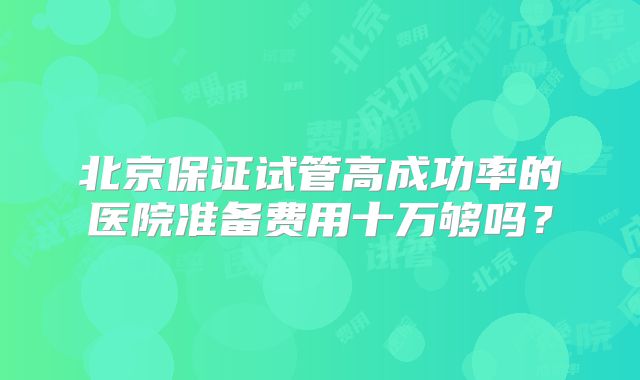 北京保证试管高成功率的医院准备费用十万够吗?