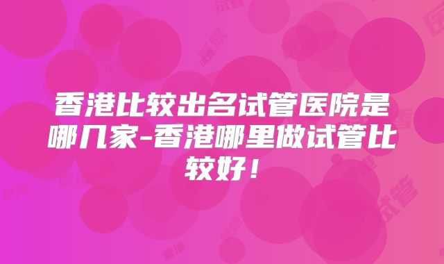 香港比较出名试管医院是哪几家-香港哪里做试管比较好!