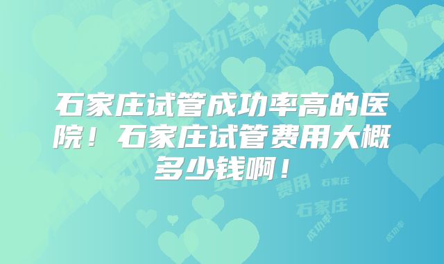 石家庄试管成功率高的医院!石家庄试管费用大概多少钱啊!