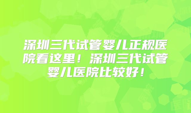 深圳三代试管婴儿正规医院看这里！深圳三代试管婴儿医院比较好！
