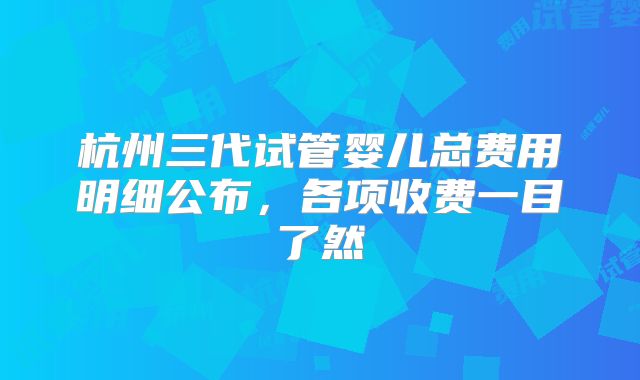 杭州三代试管婴儿总费用明细公布,各项收费一目了然