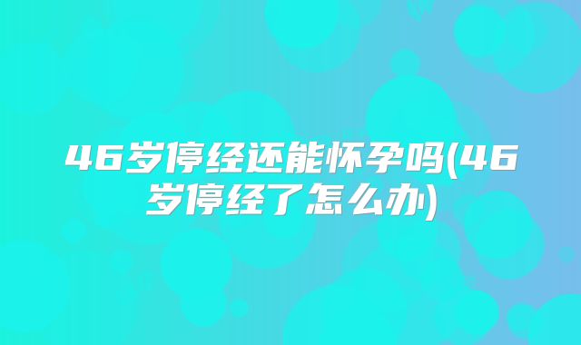 46岁停经还能怀孕吗(46岁停经了怎么办)