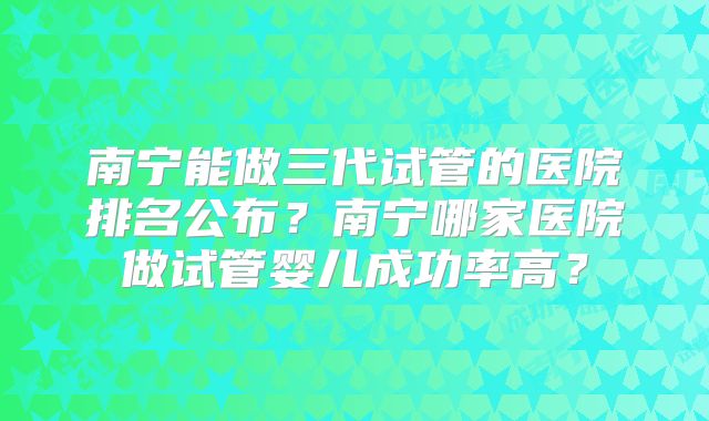 南宁能做三代试管的医院排名公布?南宁哪家医院做试管婴儿成功率高?