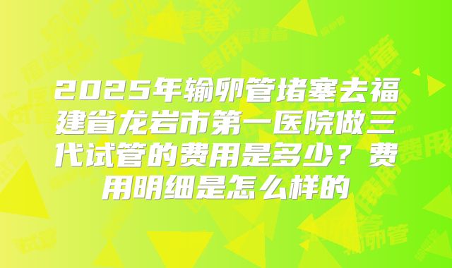 2025年输卵管堵塞去福建省龙岩市第一医院做三代试管的费用是多少？费用明细是怎么样的