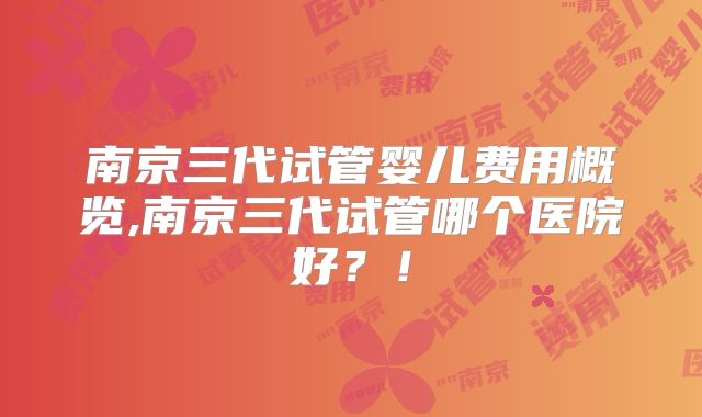 南京三代试管婴儿费用概览,南京三代试管哪个医院好？！
