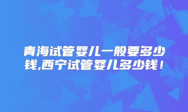青海试管婴儿一般要多少钱,西宁试管婴儿多少钱！
