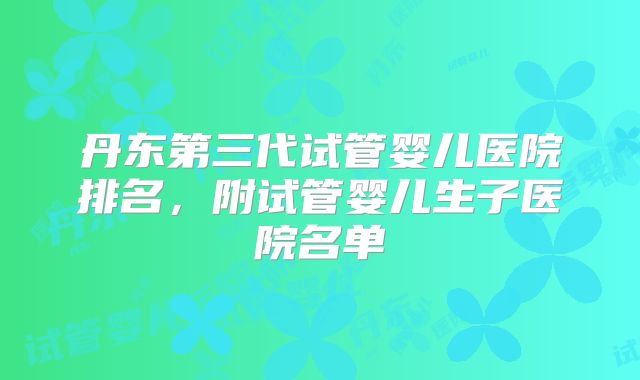 丹东第三代试管婴儿医院排名，附试管婴儿生子医院名单