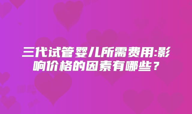 三代试管婴儿所需费用:影响价格的因素有哪些？
