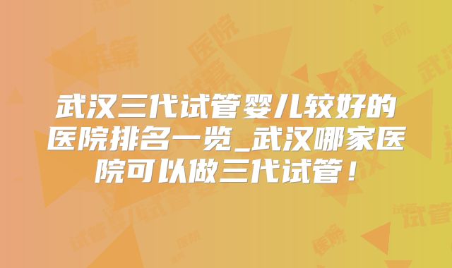 武汉三代试管婴儿较好的医院排名一览_武汉哪家医院可以做三代试管！