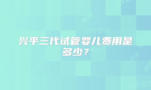 兴平三代试管婴儿费用是多少？