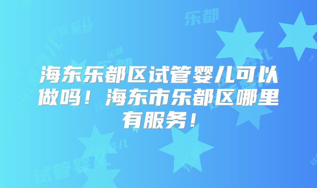 海东乐都区试管婴儿可以做吗！海东市乐都区哪里有服务！