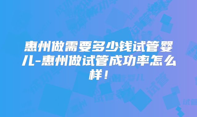 惠州做需要多少钱试管婴儿-惠州做试管成功率怎么样!