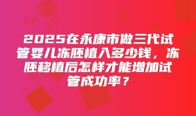 2025在永康市做三代试管婴儿冻胚植入多少钱,冻胚移植后怎样才能增加试管成功率?