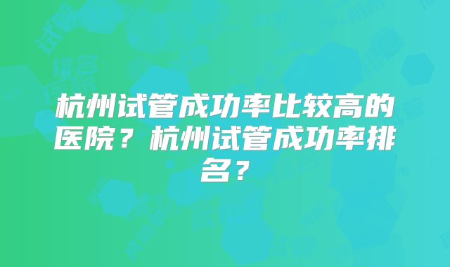 杭州试管成功率比较高的医院？杭州试管成功率排名？
