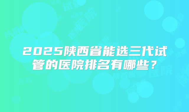 2025陕西省能选三代试管的医院排名有哪些？