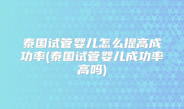 泰国试管婴儿怎么提高成功率(泰国试管婴儿成功率高吗)
