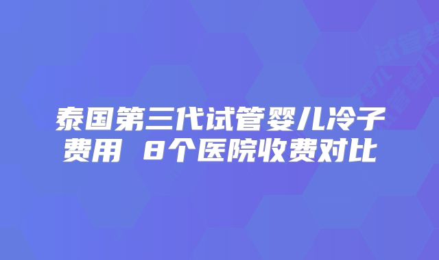 泰国第三代试管婴儿冷子费用 8个医院收费对比