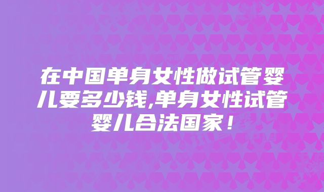 在中国单身女性做试管婴儿要多少钱,单身女性试管婴儿合法国家！